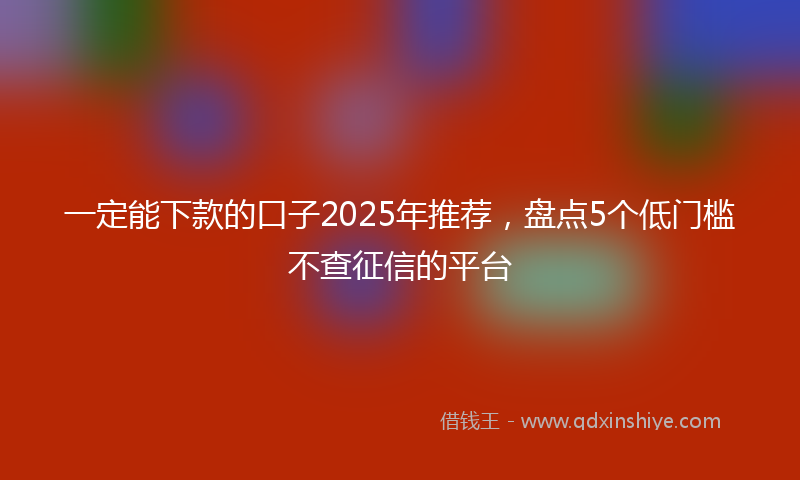 一定能下款的口子2025年推荐，盘点5个低门槛不查征信的平台