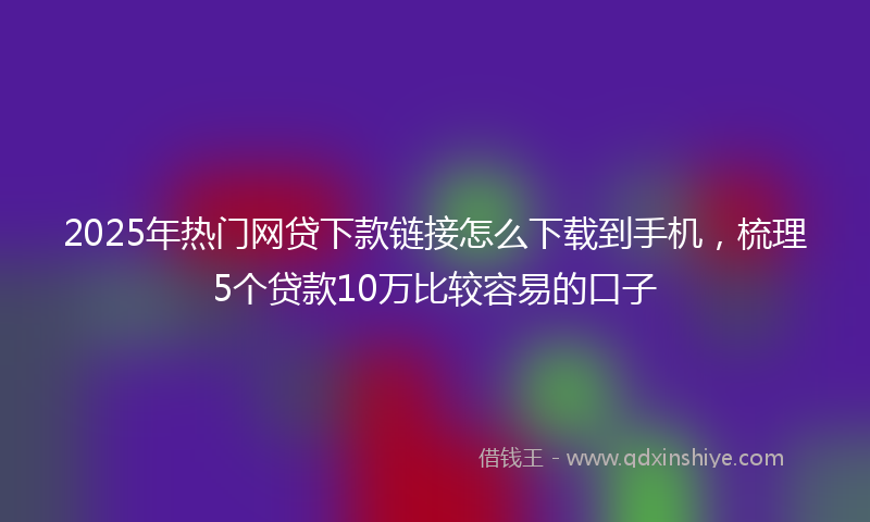 2025年热门网贷下款链接怎么下载到手机，梳理5个贷款10万比较容易的口子