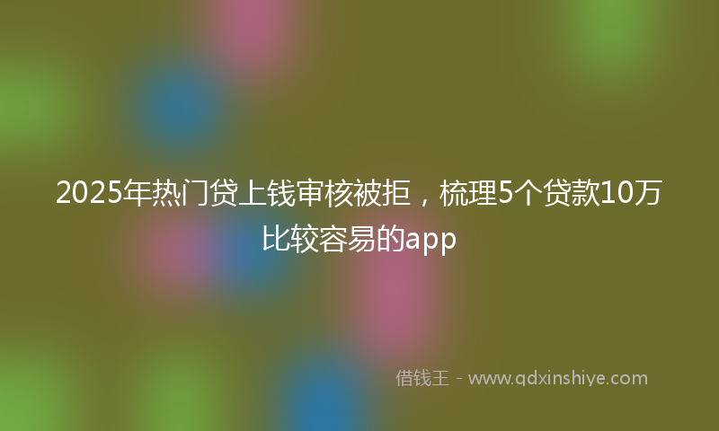 2025年热门贷上钱审核被拒，梳理5个贷款10万比较容易的app