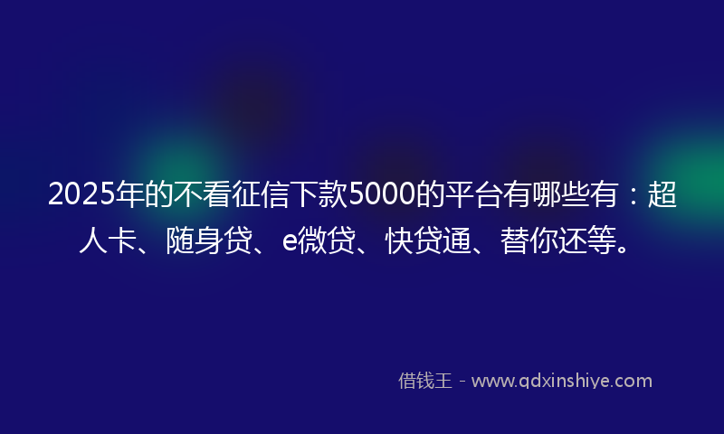 2025年的不看征信下款5000的平台有哪些有：超人卡、随身贷、e微贷、快贷通、替你还等。