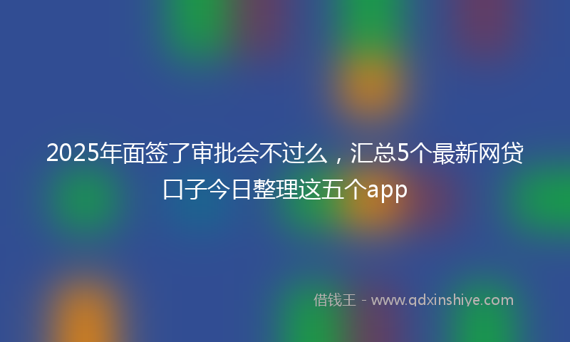 2025年面签了审批会不过么，汇总5个最新网贷口子今日整理这五个app