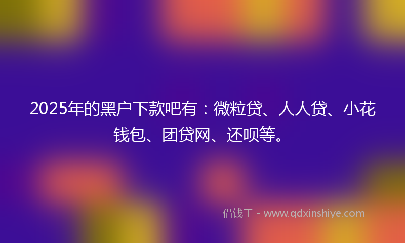 2025年的黑户下款吧有：微粒贷、人人贷、小花钱包、团贷网、还呗等。
