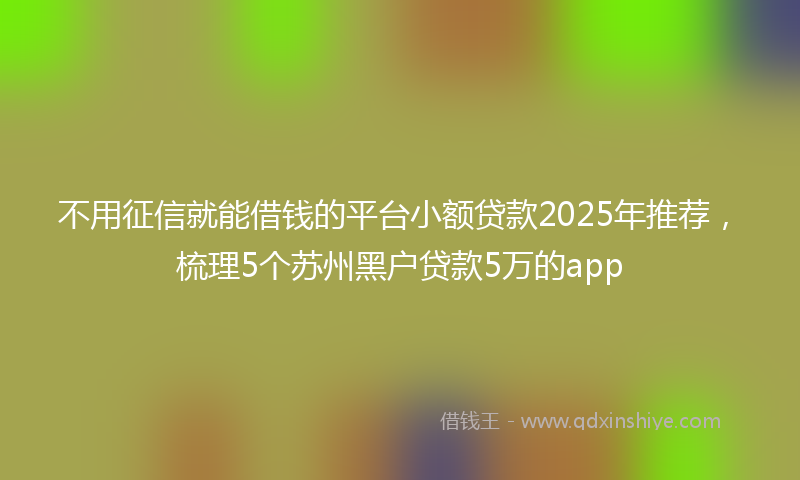 不用征信就能借钱的平台小额贷款2025年推荐，梳理5个苏州黑户贷款5万的app