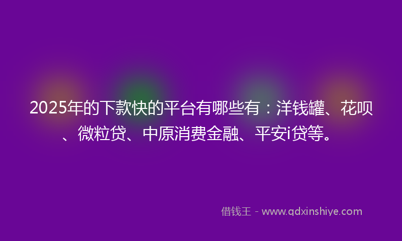2025年的下款快的平台有哪些有：洋钱罐、花呗、微粒贷、中原消费金融、平安i贷等。