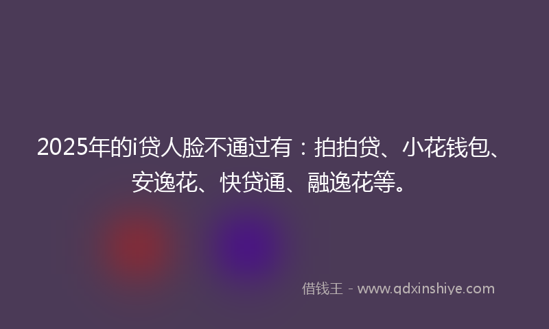 2025年的i贷人脸不通过有：拍拍贷、小花钱包、安逸花、快贷通、融逸花等。