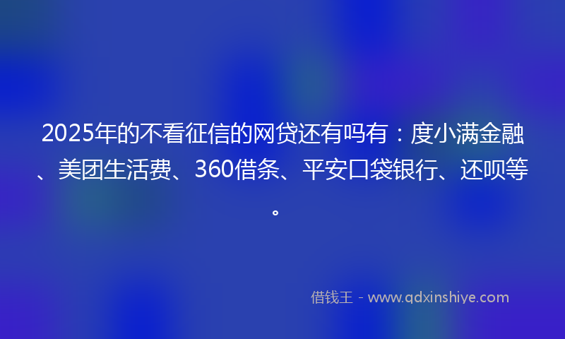 2025年的不看征信的网贷还有吗有：度小满金融、美团生活费、360借条、平安口袋银行、还呗等。