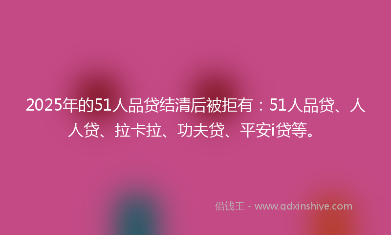 2025年的51人品贷结清后被拒有：51人品贷、人人贷、拉卡拉、功夫贷、平安i贷等。