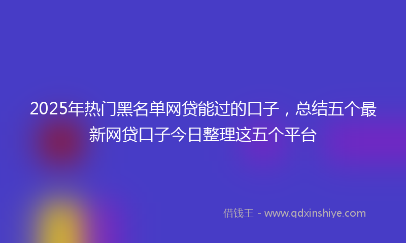 2025年热门黑名单网贷能过的口子，总结五个最新网贷口子今日整理这五个平台