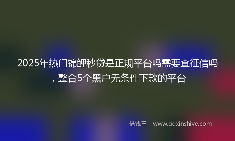 2025年热门锦鲤秒贷是正规平台吗需要查征信吗，整合5个黑户无条件下款的平台
