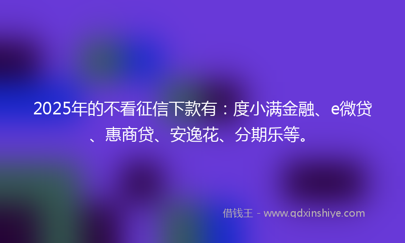 2025年的不看征信下款有：度小满金融、e微贷、惠商贷、安逸花、分期乐等。