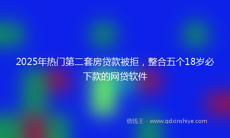 2025年热门第二套房贷款被拒，整合五个18岁必下款的网贷软件
