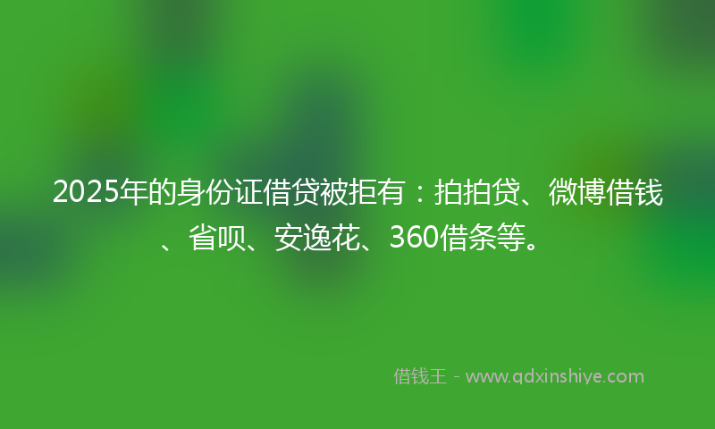 2025年的身份证借贷被拒有：拍拍贷、微博借钱、省呗、安逸花、360借条等。