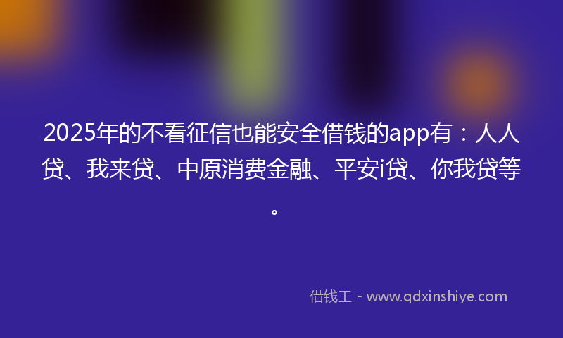 2025年的不看征信也能安全借钱的app有：人人贷、我来贷、中原消费金融、平安i贷、你我贷等。