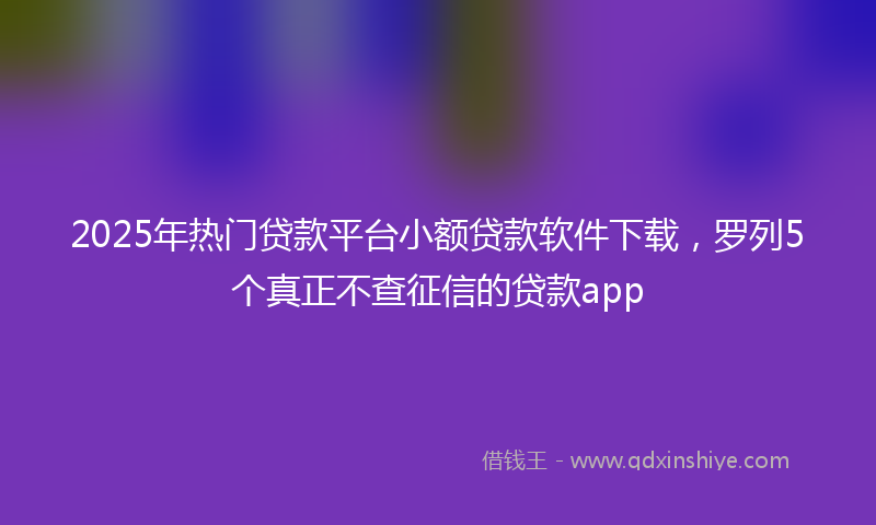 2025年热门贷款平台小额贷款软件下载，罗列5个真正不查征信的贷款app