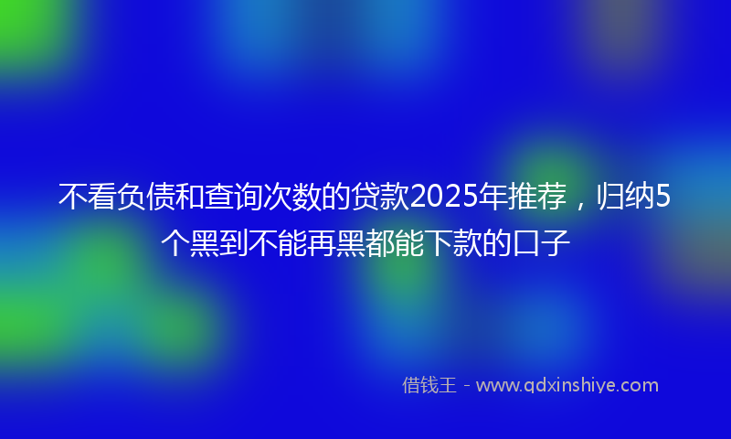 不看负债和查询次数的贷款2025年推荐，归纳5个黑到不能再黑都能下款的口子