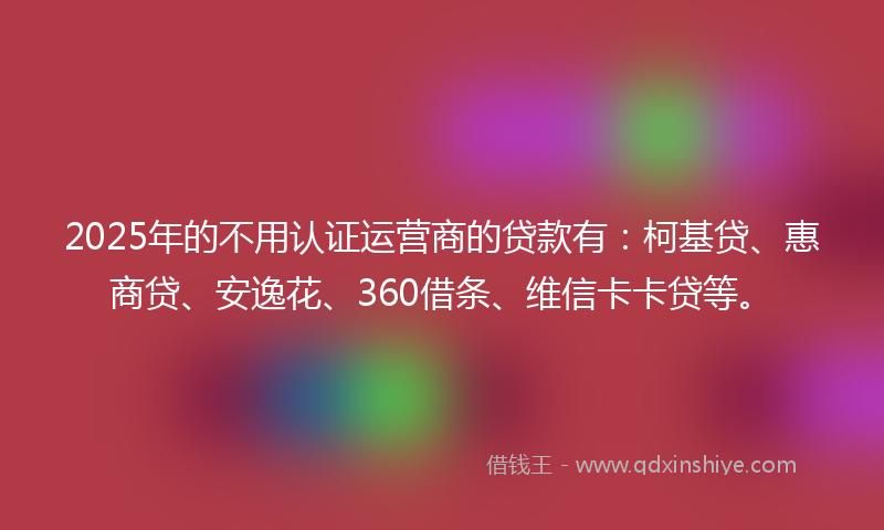 2025年的不用认证运营商的贷款有：柯基贷、惠商贷、安逸花、360借条、维信卡卡贷等。
