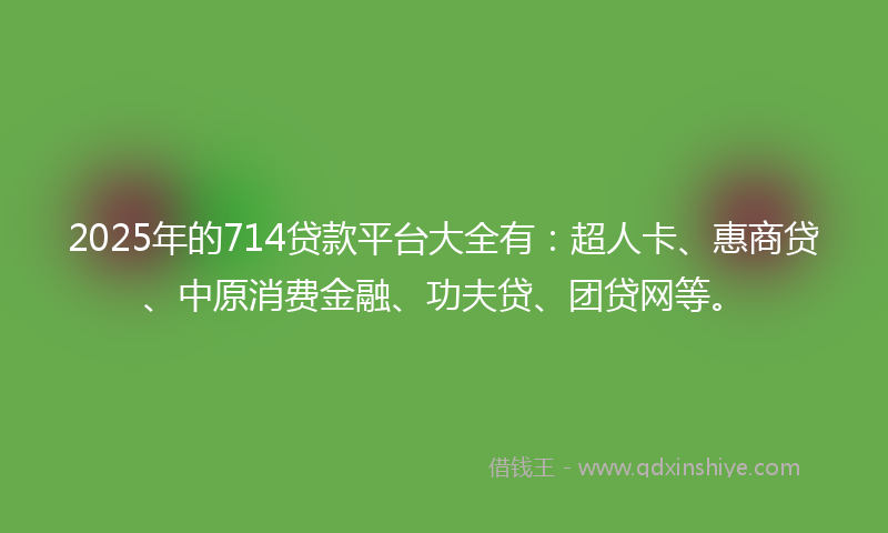 2025年的714贷款平台大全有：超人卡、惠商贷、中原消费金融、功夫贷、团贷网等。