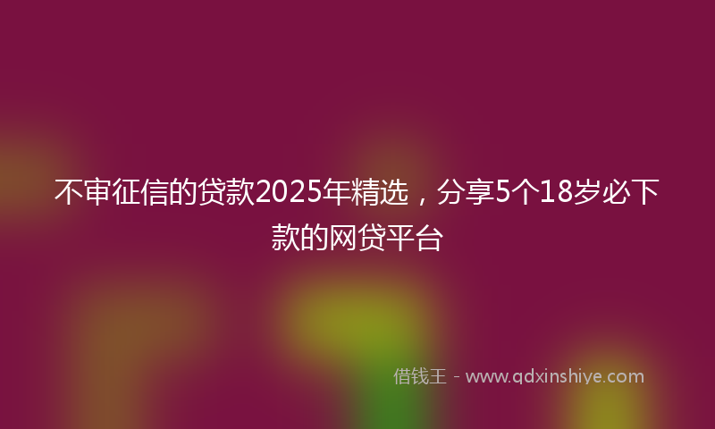 不审征信的贷款2025年精选，分享5个18岁必下款的网贷平台