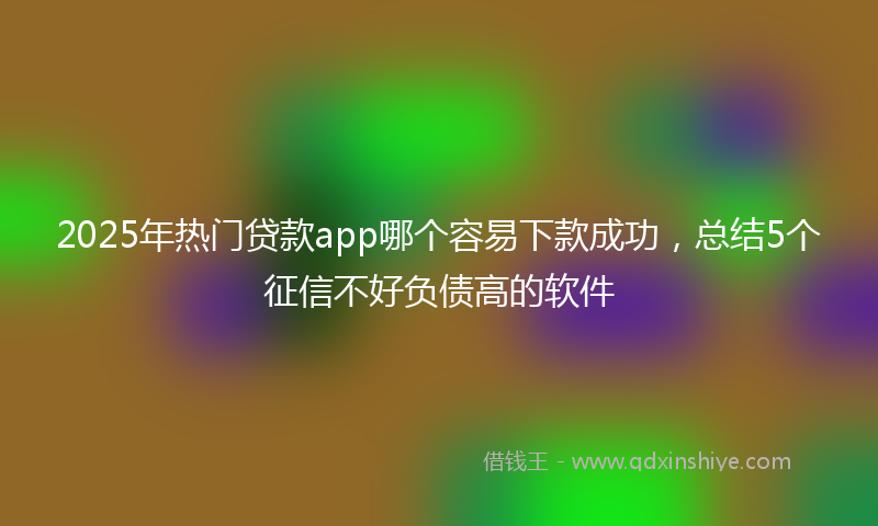 2025年热门贷款app哪个容易下款成功，总结5个征信不好负债高的软件