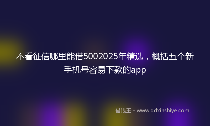 不看征信哪里能借5002025年精选，概括五个新手机号容易下款的app