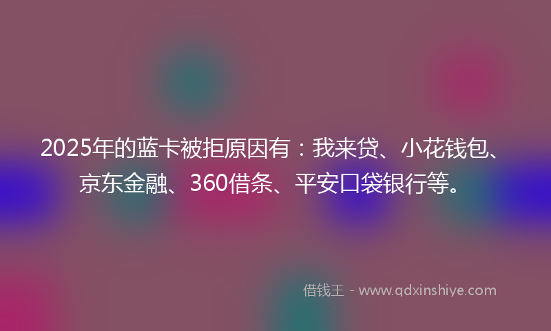 2025年的蓝卡被拒原因有：我来贷、小花钱包、京东金融、360借条、平安口袋银行等。