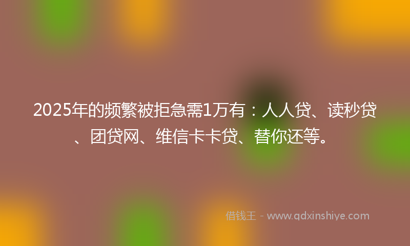 2025年的频繁被拒急需1万有：人人贷、读秒贷、团贷网、维信卡卡贷、替你还等。
