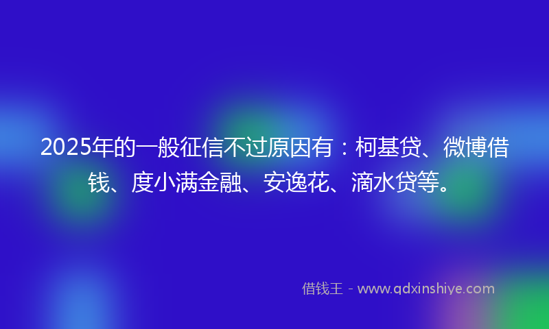 2025年的一般征信不过原因有：柯基贷、微博借钱、度小满金融、安逸花、滴水贷等。