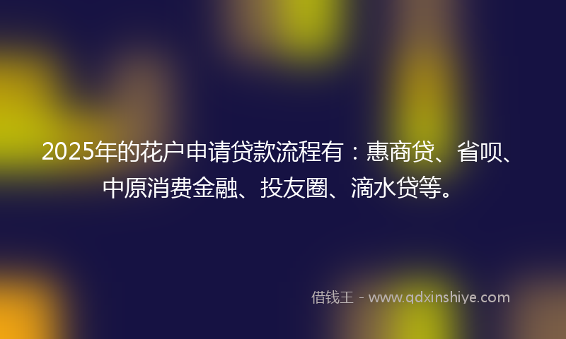 2025年的花户申请贷款流程有:惠商贷、省呗、中原消费金融、投友圈、滴水贷等。