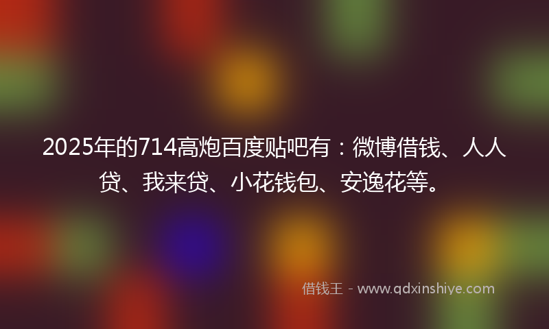 2025年的714高炮百度贴吧有：微博借钱、人人贷、我来贷、小花钱包、安逸花等。