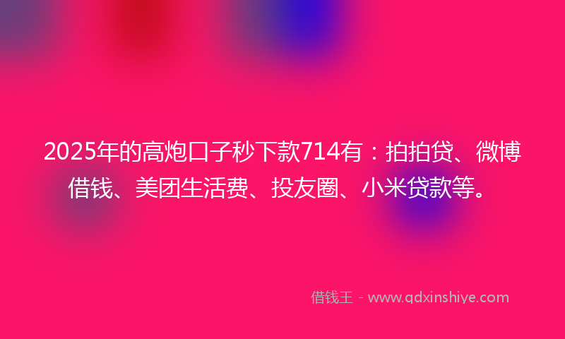 2025年的高炮口子秒下款714有：拍拍贷、微博借钱、美团生活费、投友圈、小米贷款等。