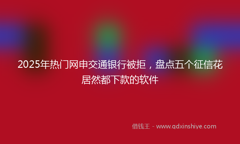 2025年热门网申交通银行被拒，盘点五个征信花居然都下款的软件
