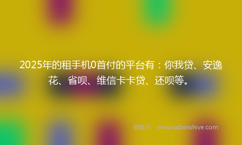 2025年的租手机0首付的平台有：你我贷、安逸花、省呗、维信卡卡贷、还呗等。