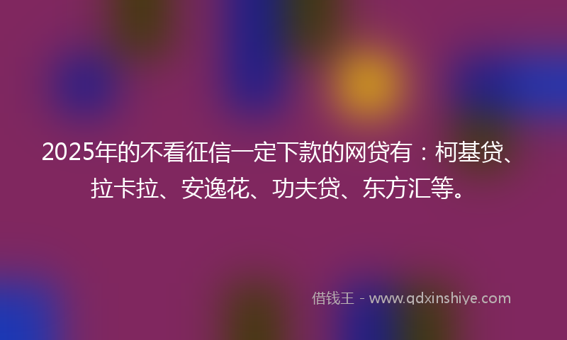 2025年的不看征信一定下款的网贷有：柯基贷、拉卡拉、安逸花、功夫贷、东方汇等。