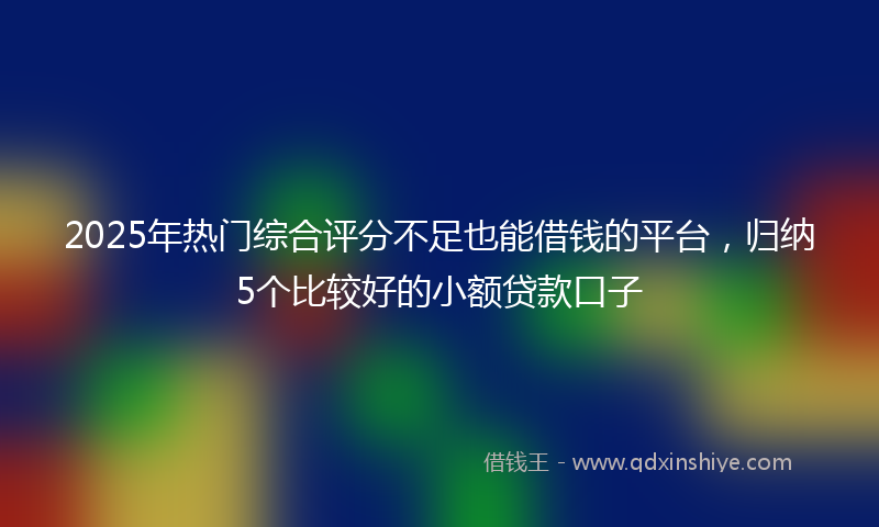 2025年热门综合评分不足也能借钱的平台，归纳5个比较好的小额贷款口子