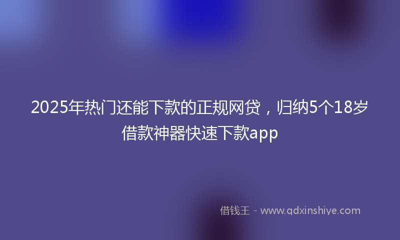2025年热门还能下款的正规网贷，归纳5个18岁借款神器快速下款app