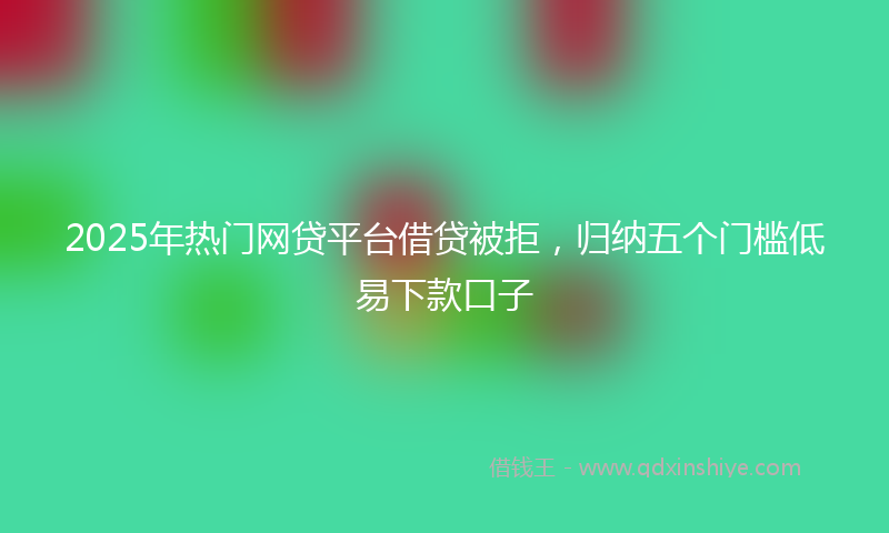 2025年热门网贷平台借贷被拒，归纳五个门槛低易下款口子