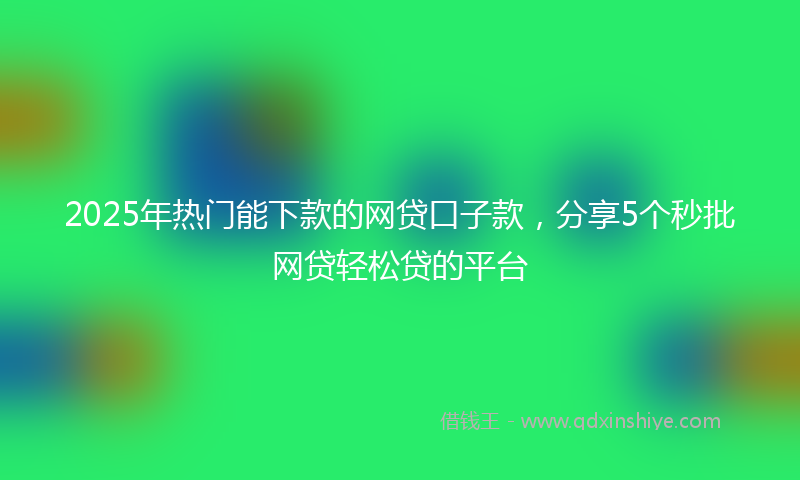 2025年热门能下款的网贷口子款，分享5个秒批网贷轻松贷的平台