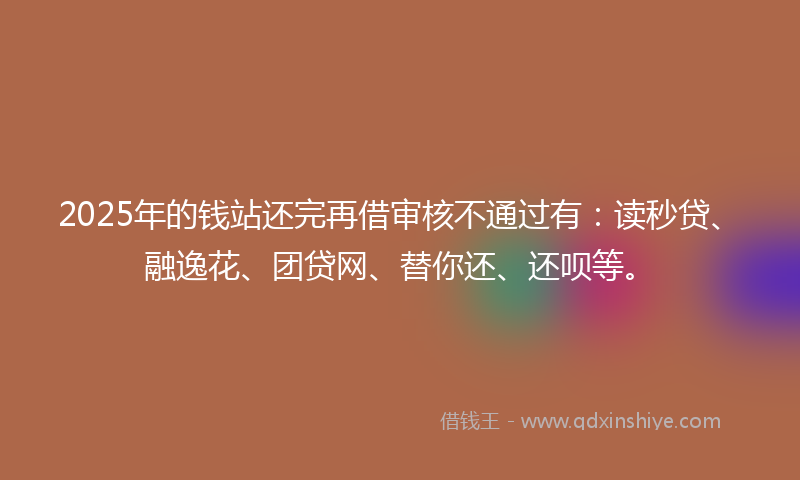 2025年的钱站还完再借审核不通过有：读秒贷、融逸花、团贷网、替你还、还呗等。