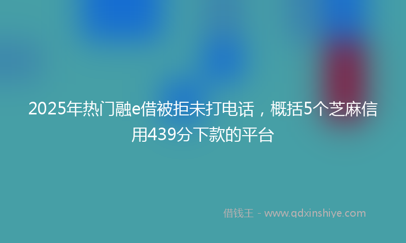 2025年热门融e借被拒未打电话，概括5个芝麻信用439分下款的平台