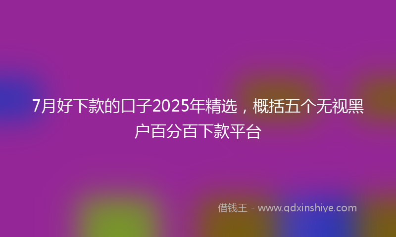 7月好下款的口子2025年精选，概括五个无视黑户百分百下款平台