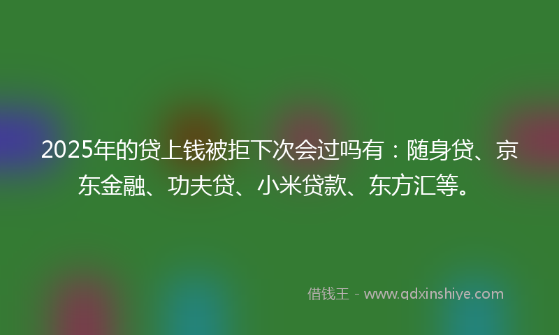 2025年的贷上钱被拒下次会过吗有：随身贷、京东金融、功夫贷、小米贷款、东方汇等。