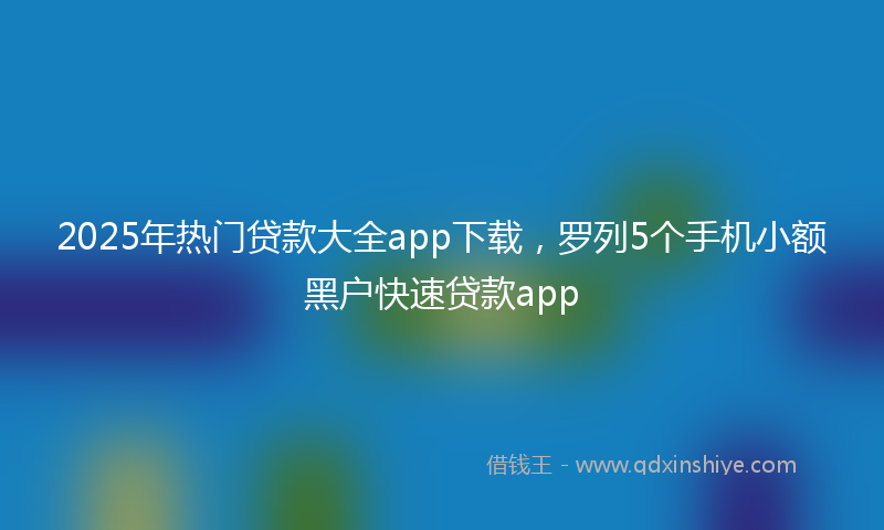 2025年热门贷款大全app下载，罗列5个手机小额黑户快速贷款app