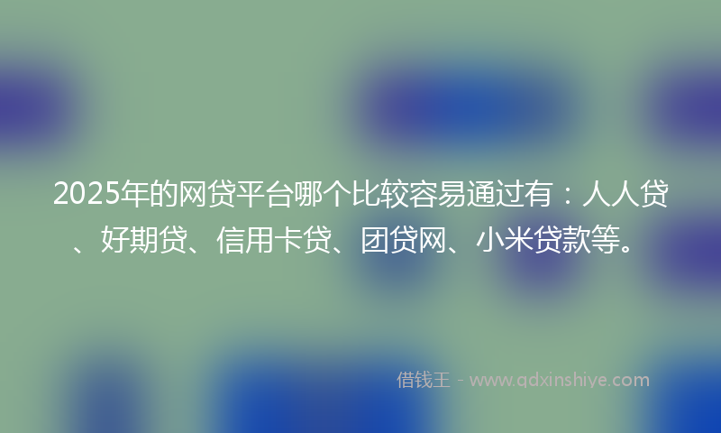 2025年的网贷平台哪个比较容易通过有：人人贷、好期贷、信用卡贷、团贷网、小米贷款等。