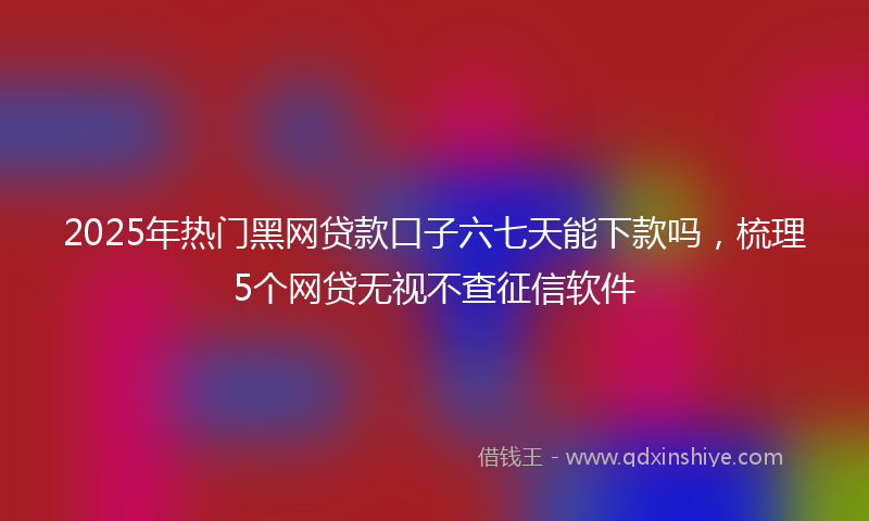 2025年热门黑网贷款口子六七天能下款吗，梳理5个网贷无视不查征信软件