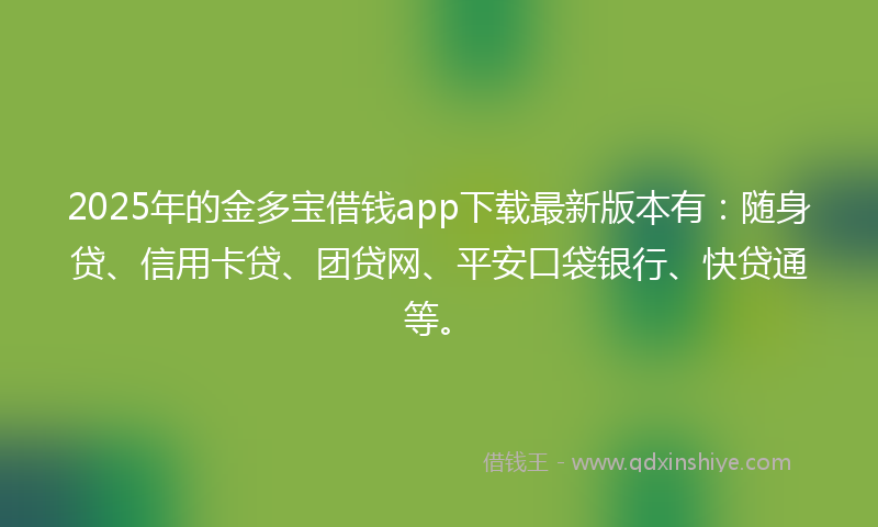 2025年的金多宝借钱app下载最新版本有:随身贷、信用卡贷、团贷网、平安口袋银行、快贷通等。