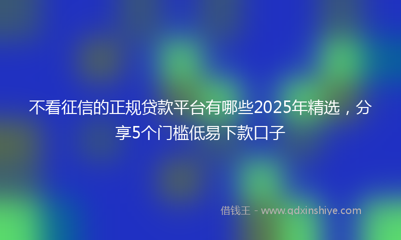不看征信的正规贷款平台有哪些2025年精选，分享5个门槛低易下款口子