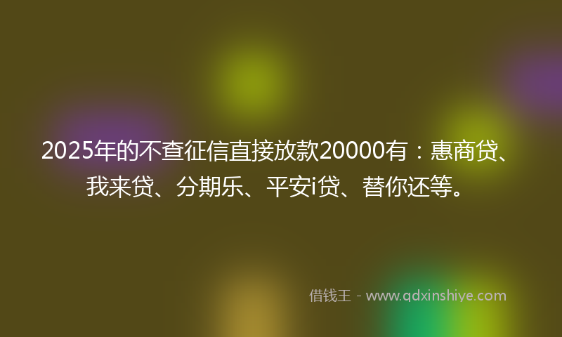 2025年的不查征信直接放款20000有：惠商贷、我来贷、分期乐、平安i贷、替你还等。