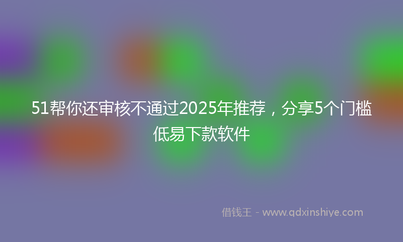 51帮你还审核不通过2025年推荐，分享5个门槛低易下款软件