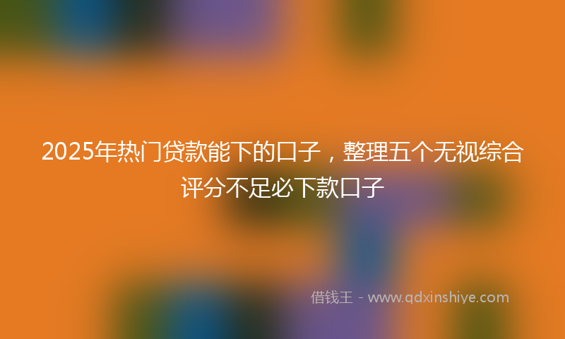 2025年热门贷款能下的口子，整理五个无视综合评分不足必下款口子