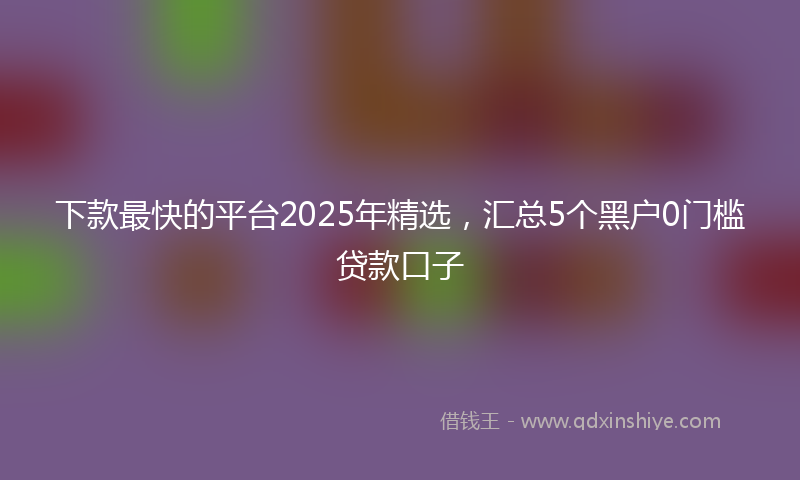 下款最快的平台2025年精选，汇总5个黑户0门槛贷款口子
